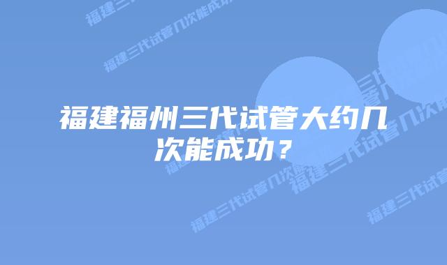 福建福州三代试管大约几次能成功?