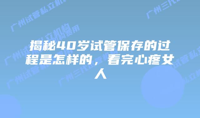 揭秘40岁试管保存的过程是怎样的，看完心疼女人