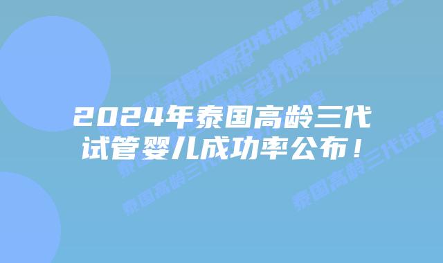 2024年泰国高龄三代试管婴儿成功率公布!