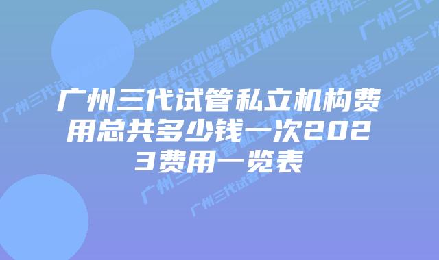 广州三代试管私立机构费用总共多少钱一次2023费用一览表