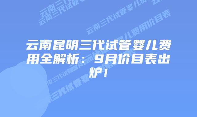 云南昆明三代试管婴儿费用全解析:9月价目表出炉!