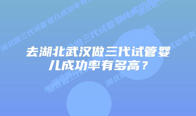 去湖北武汉做三代试管婴儿成功率有多高?