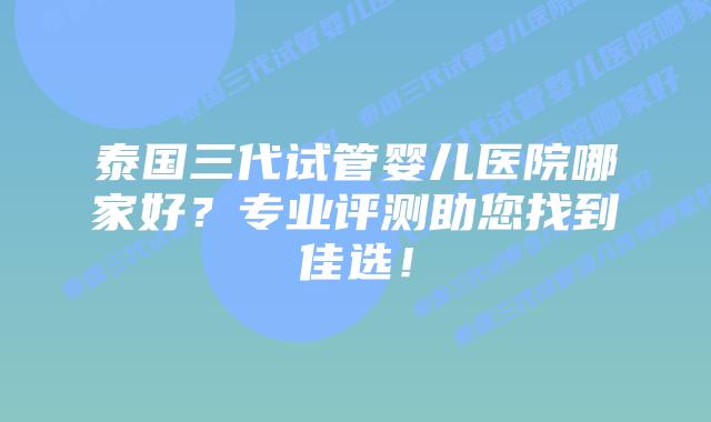 泰国三代试管婴儿医院哪家好?专业评测助您找到佳选!