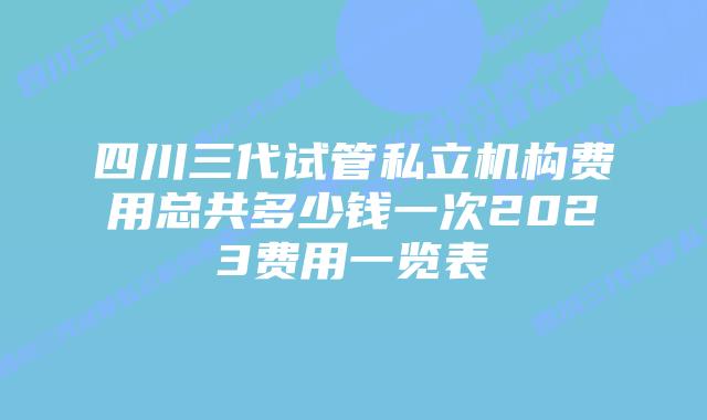 四川三代试管私立机构费用总共多少钱一次2023费用一览表