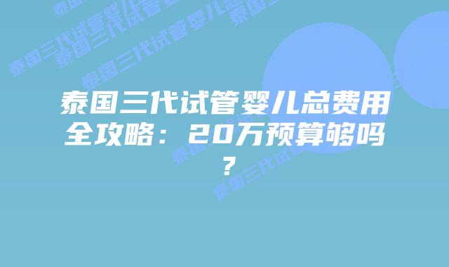 泰国三代试管婴儿总费用全攻略：20万预算够吗？