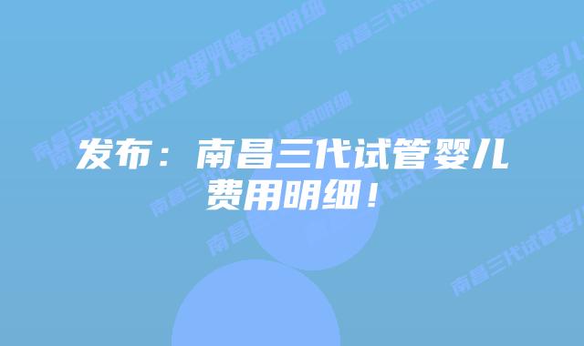发布：南昌三代试管婴儿费用明细！