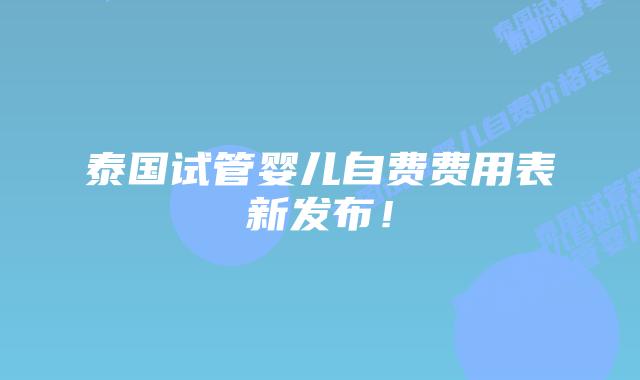 泰国试管婴儿自费费用表新发布!