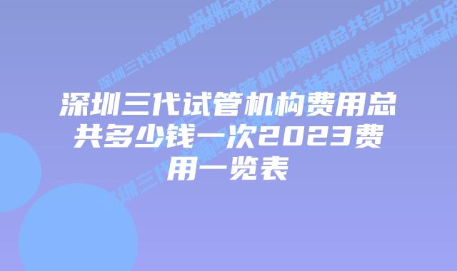 深圳三代试管机构费用总共多少钱一次2023费用一览表