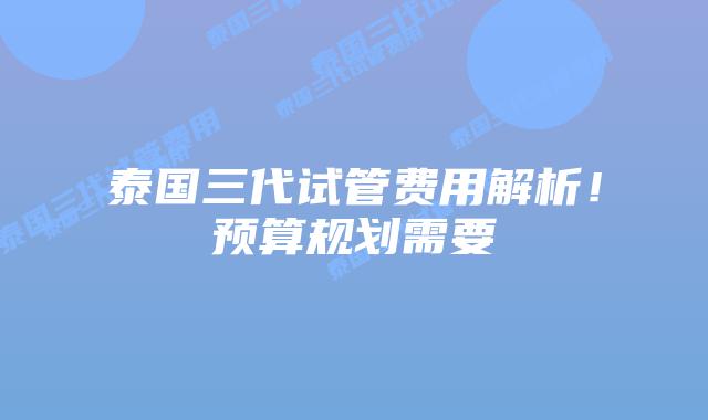 泰国三代试管费用解析！预算规划需要