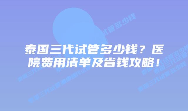 泰国三代试管多少钱?医院费用清单及省钱攻略!