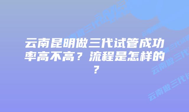 云南昆明做三代试管成功率高不高?流程是怎样的?