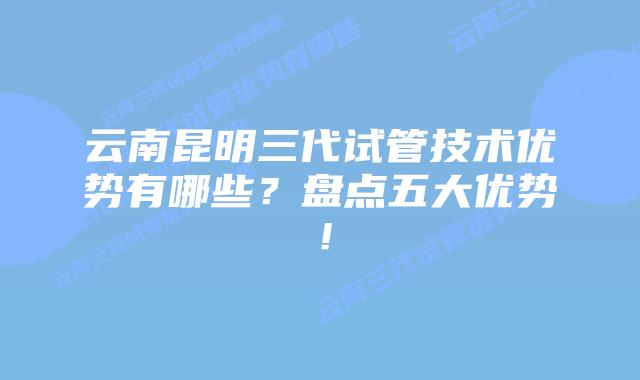 云南昆明三代试管技术优势有哪些?盘点五大优势!