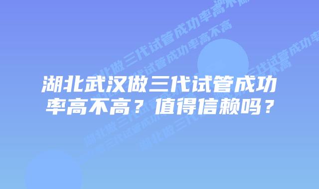 湖北武汉做三代试管成功率高不高?值得信赖吗?