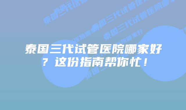 泰国三代试管医院哪家好?这份指南帮你忙!