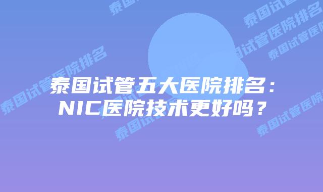 泰国试管五大医院排名：NIC医院技术更好吗？