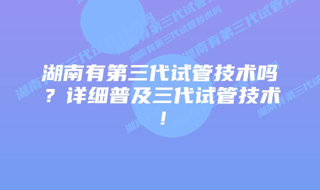 湖南有第三代试管技术吗?详细普及三代试管技术!