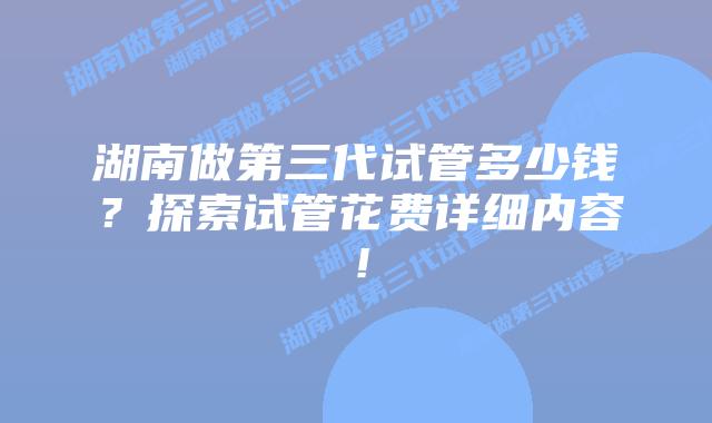 湖南做第三代试管多少钱？探索试管花费详细内容！