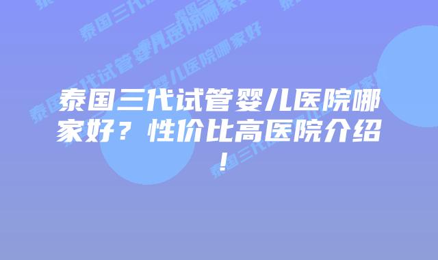 泰国三代试管婴儿医院哪家好？性价比高医院介绍！