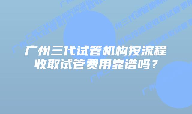广州三代试管机构按流程收取试管费用靠谱吗?