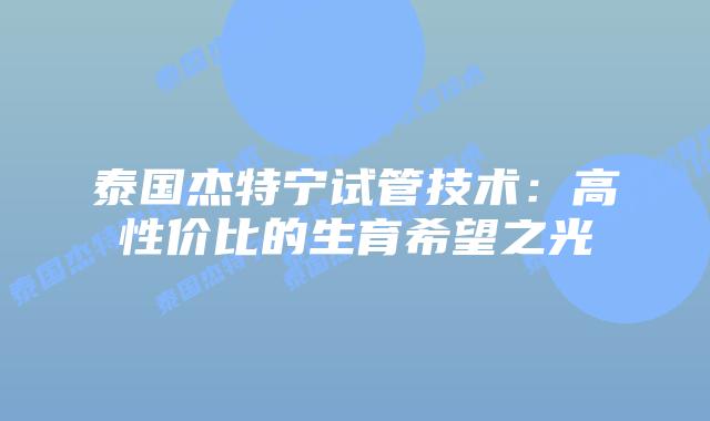 泰国杰特宁试管技术:高性价比的生育希望之光