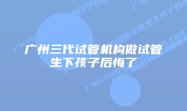 广州三代试管机构做试管生下孩子后悔了