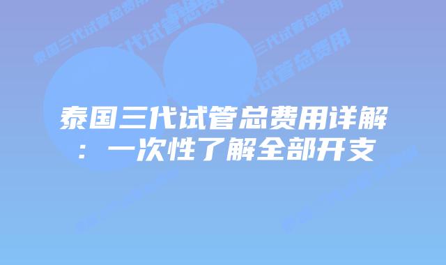 泰国三代试管总费用详解：一次性了解全部开支