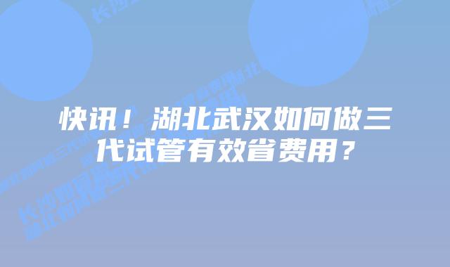快讯!湖北武汉如何做三代试管有效省费用?