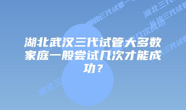 湖北武汉三代试管大多数家庭一般尝试几次才能成功？