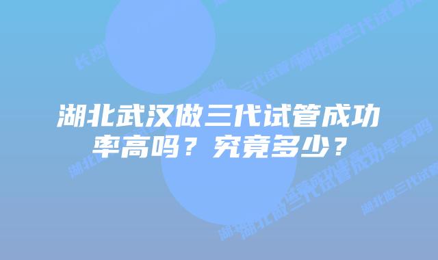 湖北武汉做三代试管成功率高吗?究竟多少?