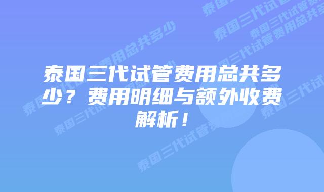泰国三代试管费用总共多少?费用明细与额外收费解析!