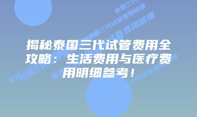 揭秘泰国三代试管费用全攻略:生活费用与医疗费用明细参考!