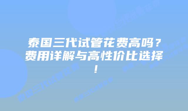 泰国三代试管花费高吗?费用详解与高性价比选择!