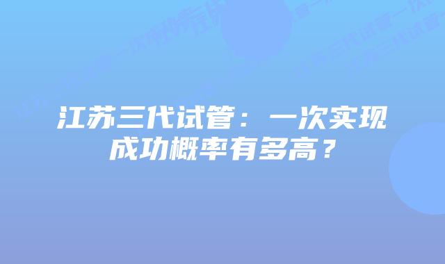 江苏三代试管:一次实现成功概率有多高?