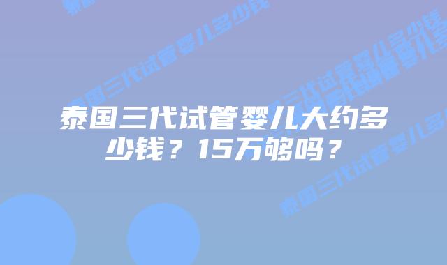 泰国三代试管婴儿大约多少钱?15万够吗?