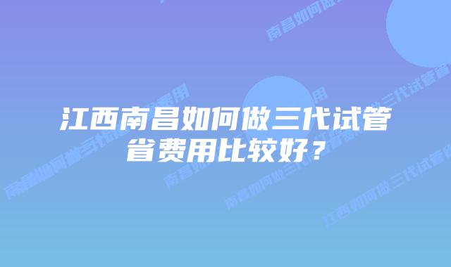 江西南昌如何做三代试管省费用比较好？