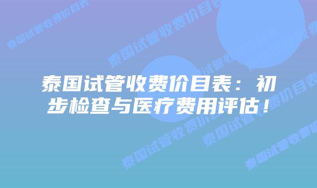 泰国试管收费价目表：初步检查与医疗费用评估！