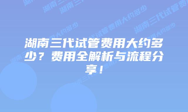 湖南三代试管费用大约多少？费用全解析与流程分享！