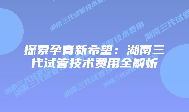 探索孕育新希望:湖南三代试管技术费用全解析