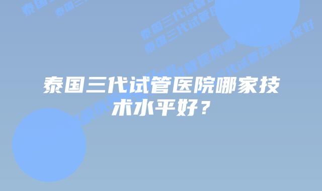 泰国三代试管医院哪家技术水平好?
