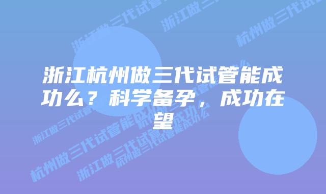 浙江杭州做三代试管能成功么?科学备孕,成功在望