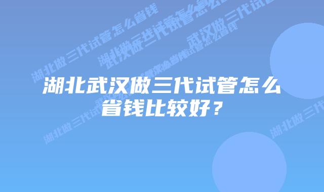 湖北武汉做三代试管怎么省钱比较好?
