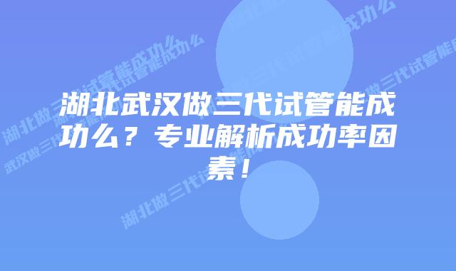 湖北武汉做三代试管能成功么?专业解析成功率因素!