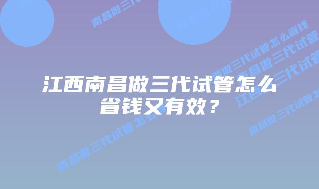 江西南昌做三代试管怎么省钱又有效?