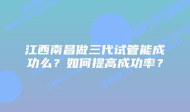 江西南昌做三代试管能成功么?如何提高成功率?
