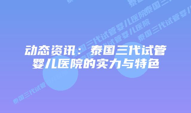 动态资讯:泰国三代试管婴儿医院的实力与特色