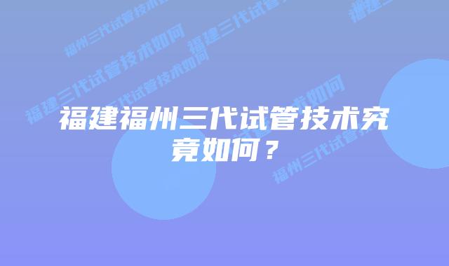 福建福州三代试管技术究竟如何?
