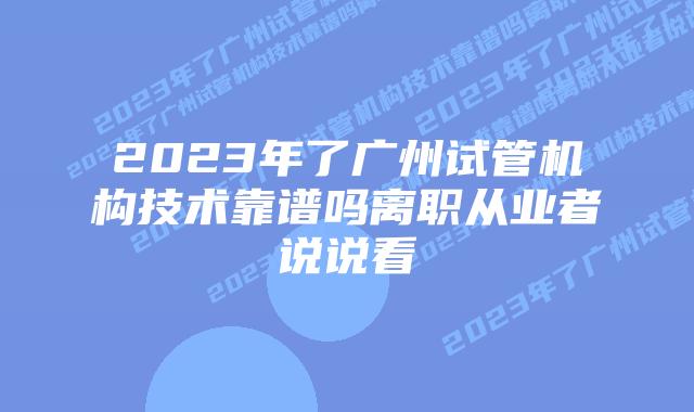 2023年了广州试管机构技术靠谱吗离职从业者说说看