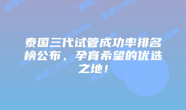泰国三代试管成功率排名榜公布,孕育希望的优选之地!