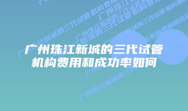 广州珠江新城的三代试管机构费用和成功率如何
