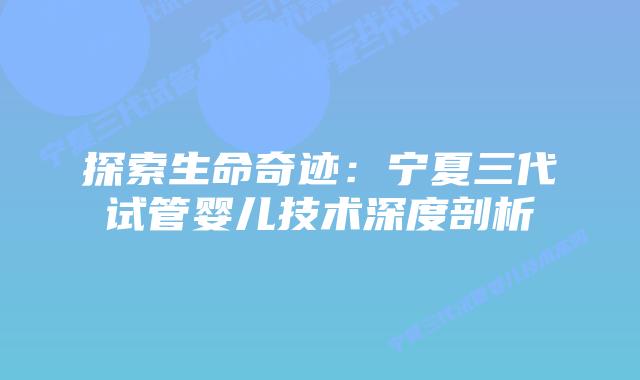 探索生命奇迹:宁夏三代试管婴儿技术深度剖析